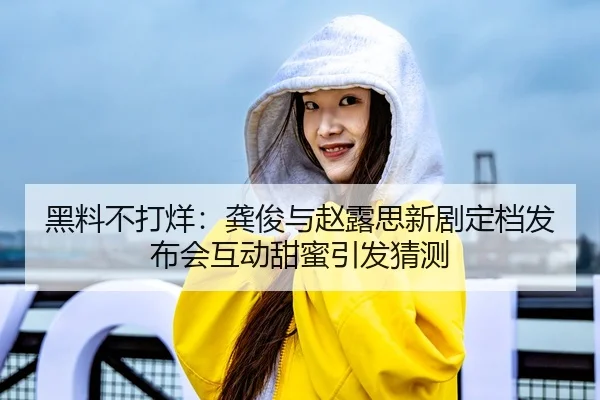 黑料不打烊：龚俊与赵露思新剧定档发布会互动甜蜜引发猜测
